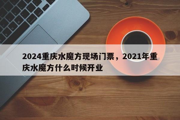 2024重庆水魔方现场门票，2021年重庆水魔方什么时候开业