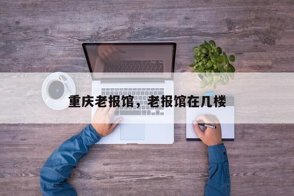 重庆老报馆，老报馆在几楼