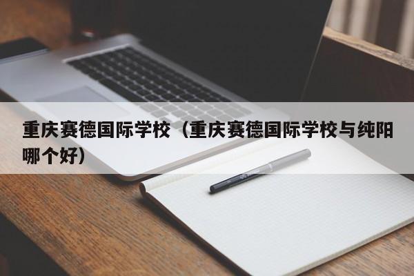 重庆赛德国际学校（重庆赛德国际学校与纯阳哪个好）