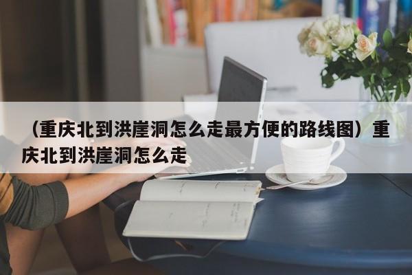 （重庆北到洪崖洞怎么走最方便的路线图）重庆北到洪崖洞怎么走