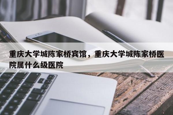 重庆大学城陈家桥宾馆，重庆大学城陈家桥医院属什么级医院