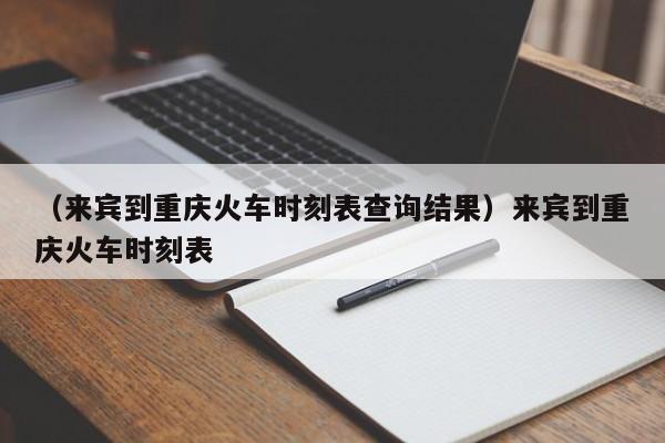 （来宾到重庆火车时刻表查询结果）来宾到重庆火车时刻表