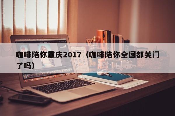 咖啡陪你重庆2017（咖啡陪你全国都关门了吗）