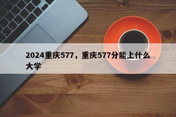 2024重庆577，重庆577分能上什么大学