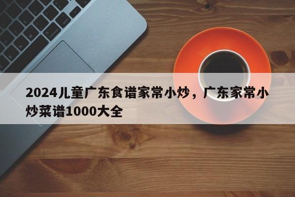 2024儿童广东食谱家常小炒，广东家常小炒菜谱1000大全