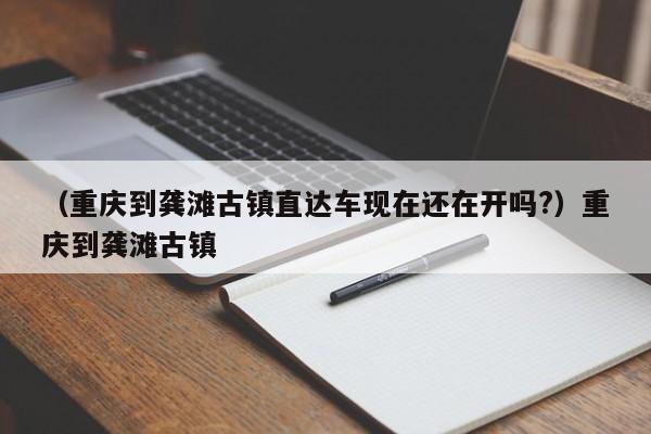 （重庆到龚滩古镇直达车现在还在开吗?）重庆到龚滩古镇