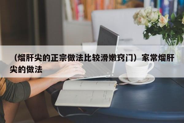 （熘肝尖的正宗做法比较滑嫩窍门）家常熘肝尖的做法