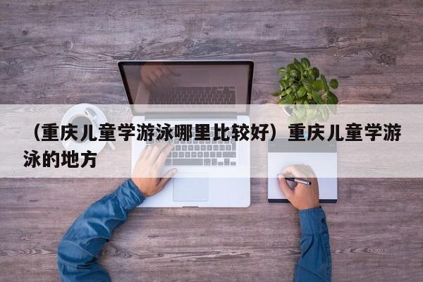 （重庆儿童学游泳哪里比较好）重庆儿童学游泳的地方