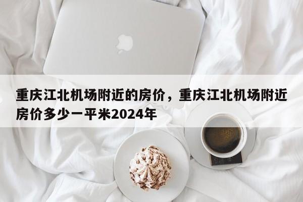 重庆江北机场附近的房价，重庆江北机场附近房价多少一平米2024年