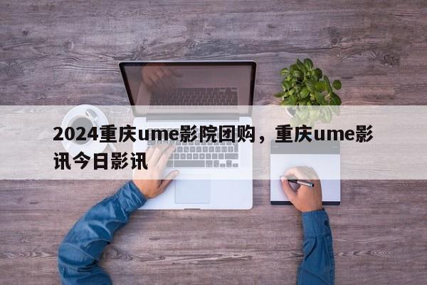 2024重庆ume影院团购，重庆ume影讯今日影讯