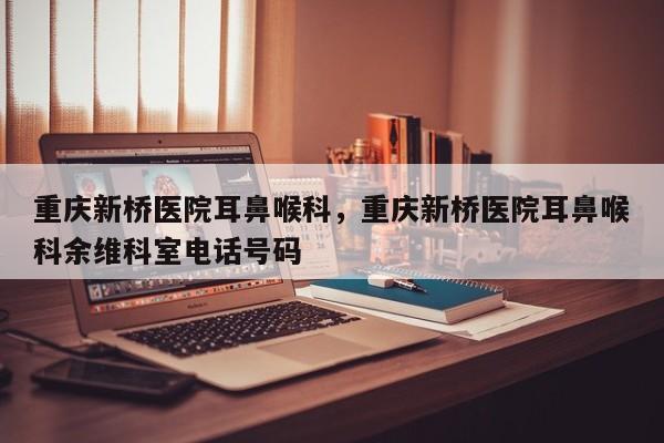 重庆新桥医院耳鼻喉科，重庆新桥医院耳鼻喉科余维科室电话号码