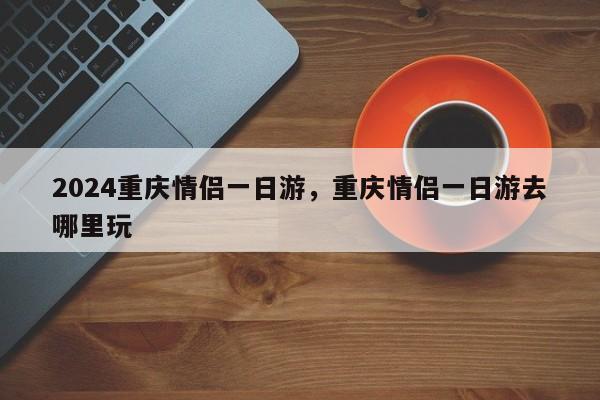 2024重庆情侣一日游，重庆情侣一日游去哪里玩