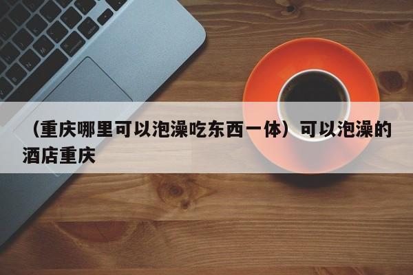 （重庆哪里可以泡澡吃东西一体）可以泡澡的酒店重庆