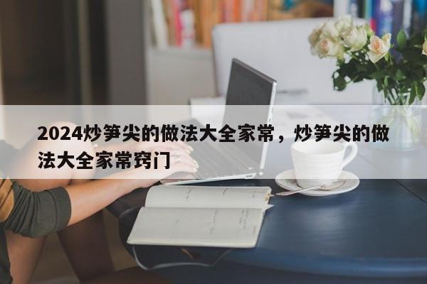 2024炒笋尖的做法大全家常，炒笋尖的做法大全家常窍门