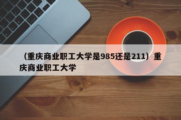 （重庆商业职工大学是985还是211）重庆商业职工大学