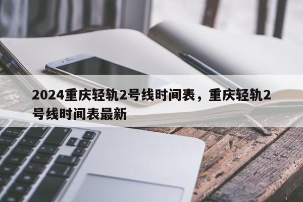 2024重庆轻轨2号线时间表，重庆轻轨2号线时间表最新