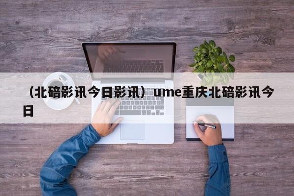 （北碚影讯今日影讯）ume重庆北碚影讯今日