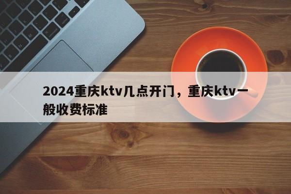 2024重庆ktv几点开门，重庆ktv一般收费标准