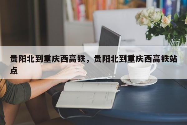 贵阳北到重庆西高铁，贵阳北到重庆西高铁站点