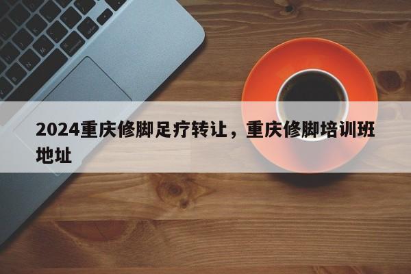 2024重庆修脚足疗转让，重庆修脚培训班地址