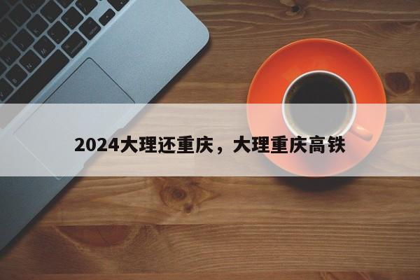 2024大理还重庆，大理重庆高铁