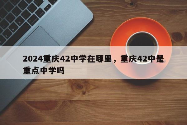 2024重庆42中学在哪里，重庆42中是重点中学吗