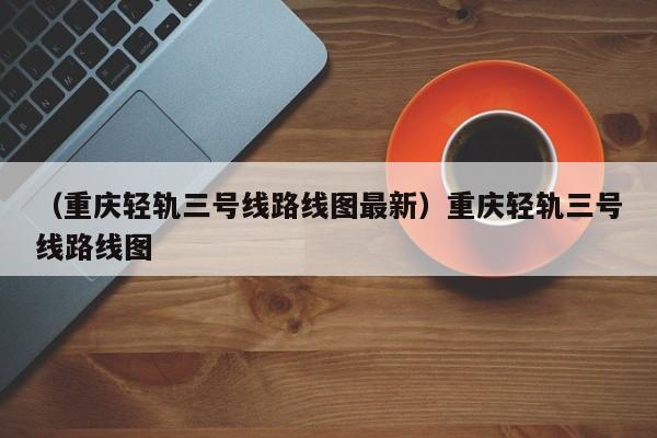 （重庆轻轨三号线路线图最新）重庆轻轨三号线路线图