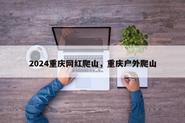 2024重庆网红爬山，重庆户外爬山