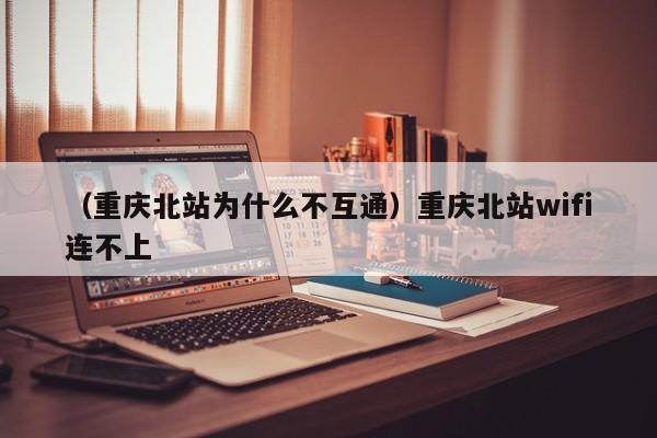 （重庆北站为什么不互通）重庆北站wifi连不上