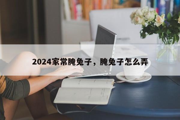 2024家常腌兔子，腌兔子怎么弄