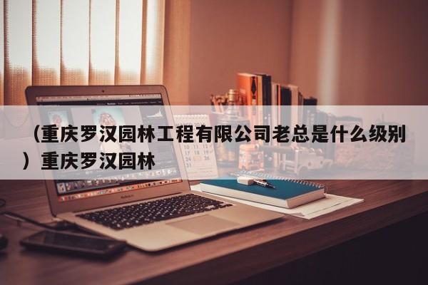 （重庆罗汉园林工程有限公司老总是什么级别）重庆罗汉园林