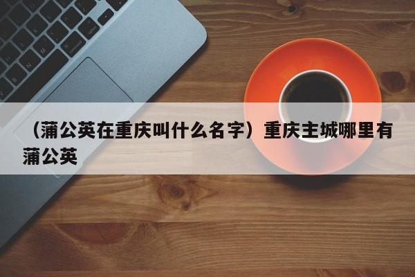 （蒲公英在重庆叫什么名字）重庆主城哪里有蒲公英