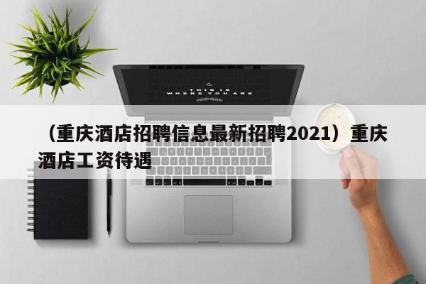 （重庆酒店招聘信息最新招聘2021）重庆酒店工资待遇