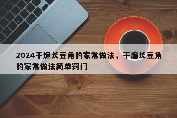 2024干煸长豆角的家常做法，干煸长豆角的家常做法简单窍门