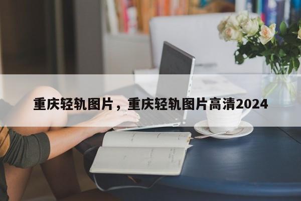 重庆轻轨图片，重庆轻轨图片高清2024