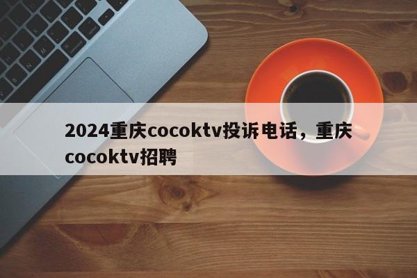 2024重庆cocoktv投诉电话，重庆cocoktv招聘