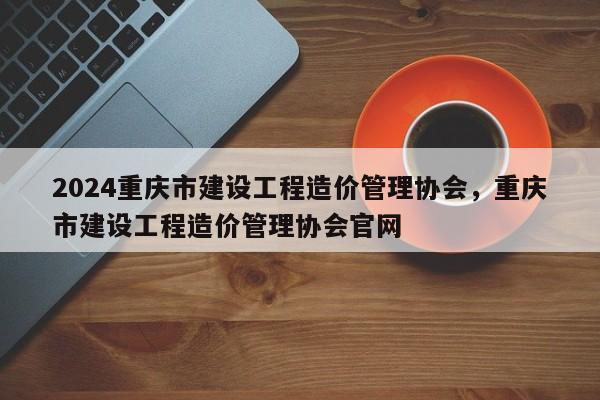 2024重庆市建设工程造价管理协会，重庆市建设工程造价管理协会官网